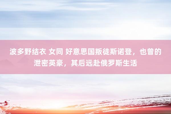 波多野结衣 女同 好意思国叛徒斯诺登，也曾的泄密英豪，其后远赴俄罗斯生活