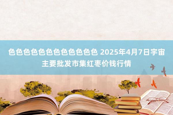 色色色色色色色色色色色色 2025年4月7日宇宙主要批发市集红枣价钱行情