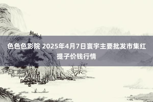 色色色影院 2025年4月7日寰宇主要批发市集红提子价钱行情