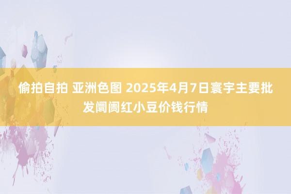偷拍自拍 亚洲色图 2025年4月7日寰宇主要批发阛阓红小豆价钱行情