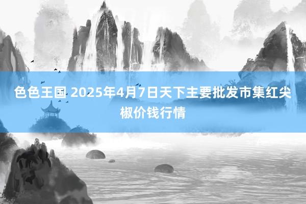 色色王国 2025年4月7日天下主要批发市集红尖椒价钱行情