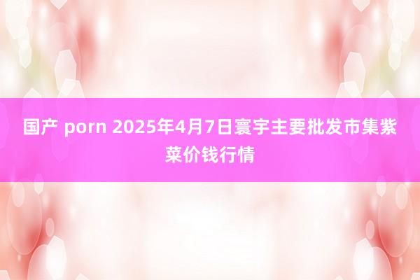 国产 porn 2025年4月7日寰宇主要批发市集紫菜价钱行情