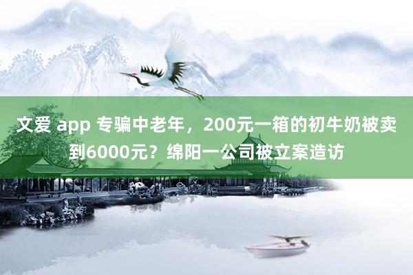 文爱 app 专骗中老年，200元一箱的初牛奶被卖到6000元？绵阳一公司被立案造访