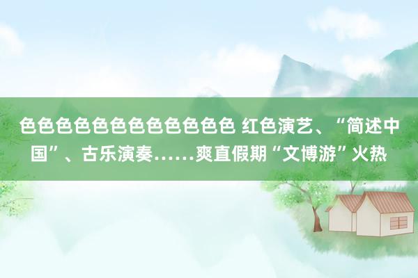 色色色色色色色色色色色色 红色演艺、“简述中国”、古乐演奏……爽直假期“文博游”火热