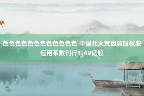色色色色色色色色色色色色 中国北大荒因购股权获运用系数刊行1.49亿股