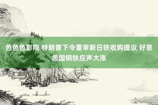 色色色影院 特朗普下令重审新日铁收购提议 好意思国钢铁应声大涨