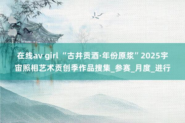 在线av girl “古井贡酒·年份原浆”2025宇宙照相艺术贡创季作品搜集_参赛_月度_进行