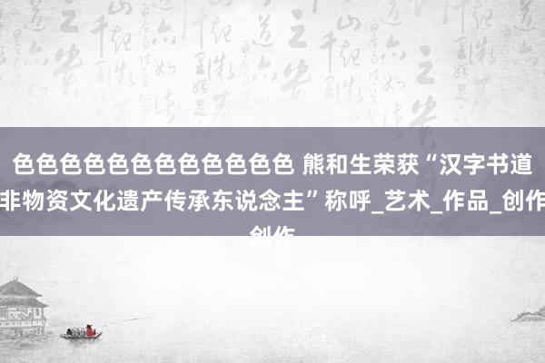 色色色色色色色色色色色色 熊和生荣获“汉字书道非物资文化遗产传承东说念主”称呼_艺术_作品_创作