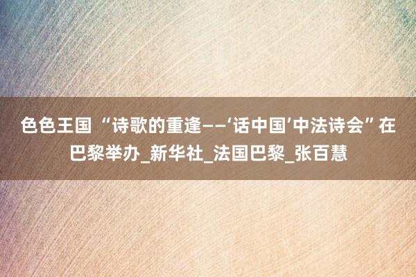 色色王国 “诗歌的重逢——‘话中国’中法诗会”在巴黎举办_新华社_法国巴黎_张百慧