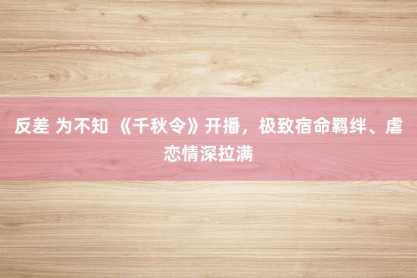 反差 为不知 《千秋令》开播，极致宿命羁绊、虐恋情深拉满