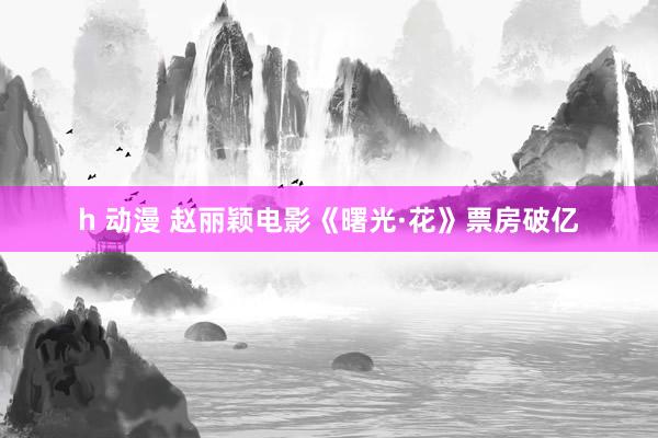 h 动漫 赵丽颖电影《曙光·花》票房破亿