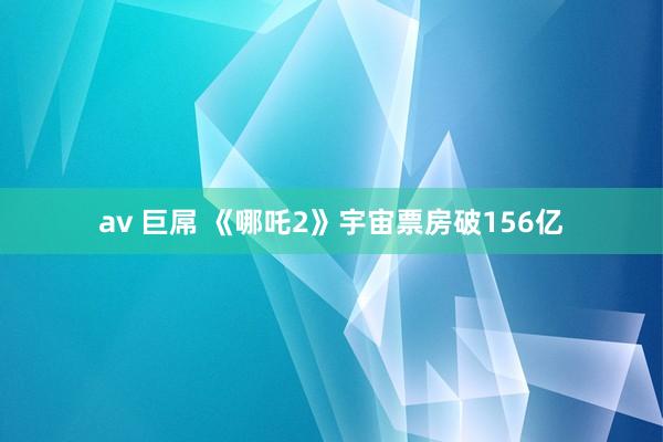 av 巨屌 《哪吒2》宇宙票房破156亿
