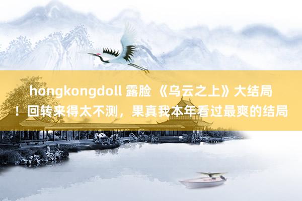 hongkongdoll 露脸 《乌云之上》大结局！回转来得太不测，果真我本年看过最爽的结局