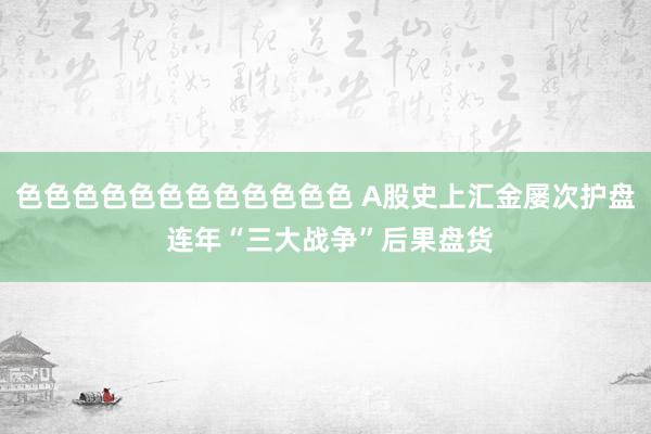 色色色色色色色色色色色色 A股史上汇金屡次护盘 连年“三大战争”后果盘货