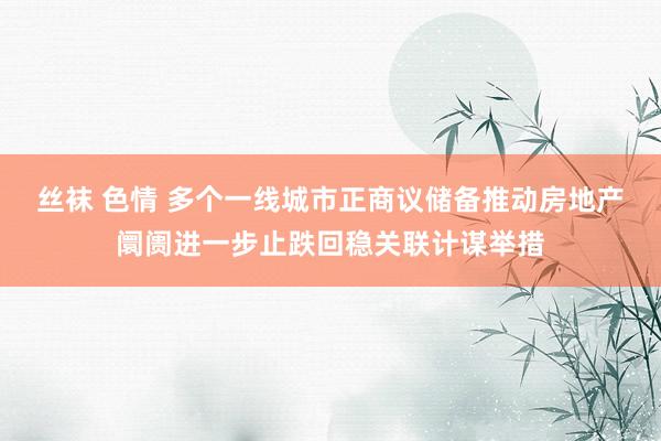 丝袜 色情 多个一线城市正商议储备推动房地产阛阓进一步止跌回稳关联计谋举措