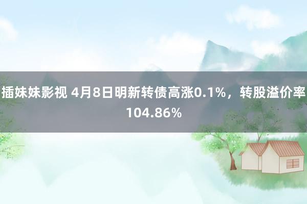 插妹妹影视 4月8日明新转债高涨0.1%，转股溢价率104.86%