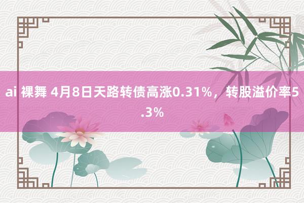 ai 裸舞 4月8日天路转债高涨0.31%，转股溢价率5.3%