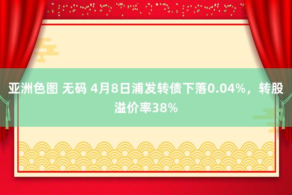 亚洲色图 无码 4月8日浦发转债下落0.04%，转股溢价率38%