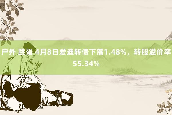户外 跳蛋 4月8日爱迪转债下落1.48%，转股溢价率55.34%
