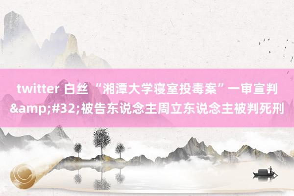 twitter 白丝 “湘潭大学寝室投毒案”一审宣判&#32;被告东说念主周立东说念主被判死刑