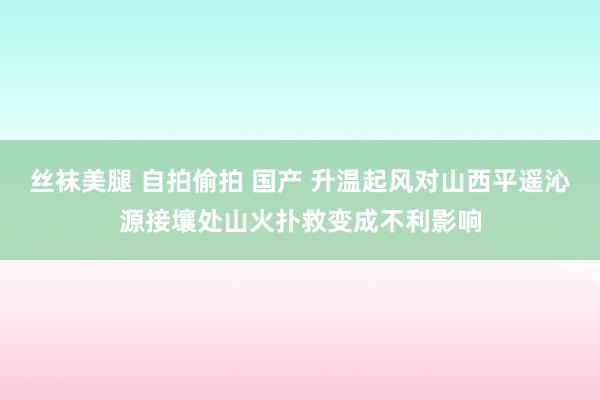 丝袜美腿 自拍偷拍 国产 升温起风对山西平遥沁源接壤处山火扑救变成不利影响
