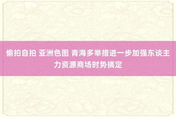 偷拍自拍 亚洲色图 青海多举措进一步加强东谈主力资源商场时势搞定