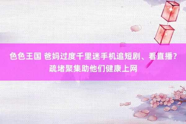 色色王国 爸妈过度千里迷手机追短剧、看直播？疏堵聚集助他们健康上网