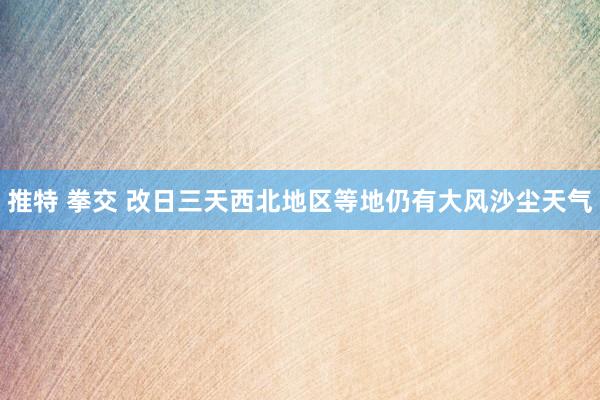 推特 拳交 改日三天西北地区等地仍有大风沙尘天气