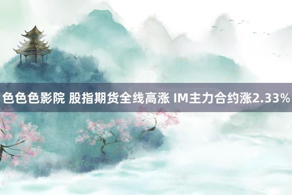 色色色影院 股指期货全线高涨 IM主力合约涨2.33%