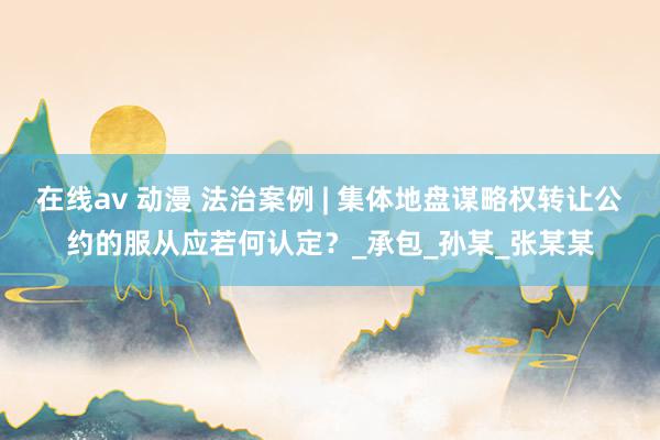 在线av 动漫 法治案例 | 集体地盘谋略权转让公约的服从应若何认定？_承包_孙某_张某某