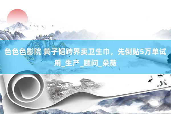 色色色影院 黄子韬跨界卖卫生巾，先倒贴5万单试用_生产_顾问_朵薇