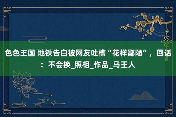 色色王国 地铁告白被网友吐槽“花样鄙陋”，回话：不会换_照相_作品_马王人