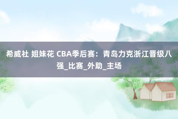 希威社 姐妹花 CBA季后赛：青岛力克浙江晋级八强_比赛_外助_主场