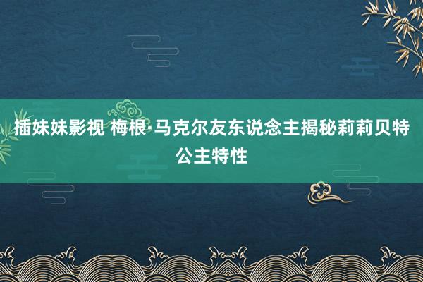 插妹妹影视 梅根·马克尔友东说念主揭秘莉莉贝特公主特性