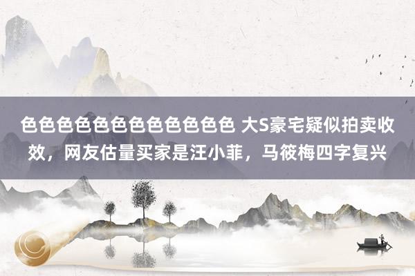 色色色色色色色色色色色色 大S豪宅疑似拍卖收效，网友估量买家是汪小菲，马筱梅四字复兴