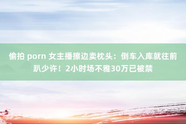 偷拍 porn 女主播擦边卖枕头：倒车入库就往前趴少许！2小时场不雅30万已被禁