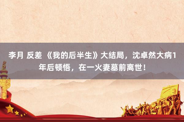 李月 反差 《我的后半生》大结局，沈卓然大病1年后顿悟，在一火妻墓前离世！
