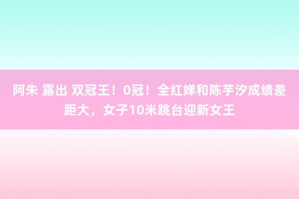 阿朱 露出 双冠王！0冠！全红婵和陈芋汐成绩差距大，女子10米跳台迎新女王
