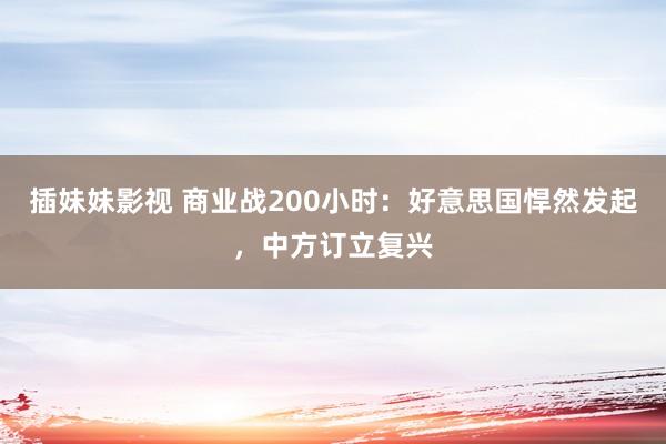 插妹妹影视 商业战200小时：好意思国悍然发起，中方订立复兴
