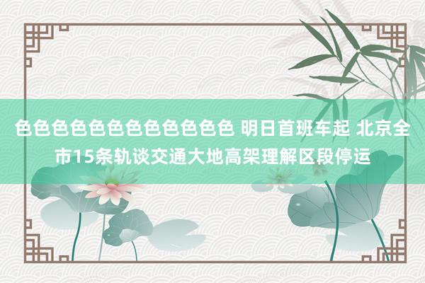 色色色色色色色色色色色色 明日首班车起 北京全市15条轨谈交通大地高架理解区段停运