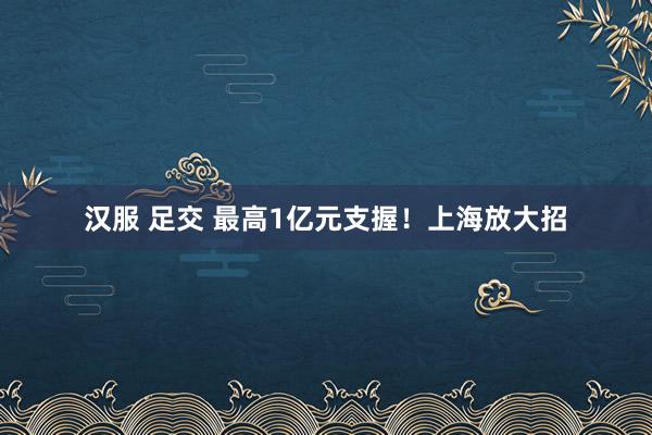 汉服 足交 最高1亿元支握！上海放大招