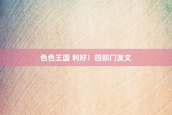 色色王国 利好！四部门发文
