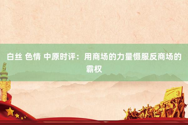 白丝 色情 中原时评：用商场的力量慑服反商场的霸权