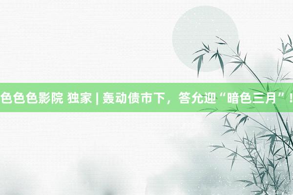 色色色影院 独家 | 轰动债市下，答允迎“暗色三月”！