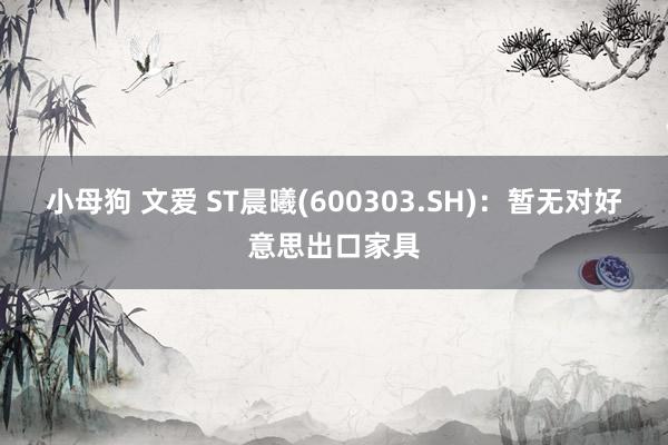 小母狗 文爱 ST晨曦(600303.SH)：暂无对好意思出口家具