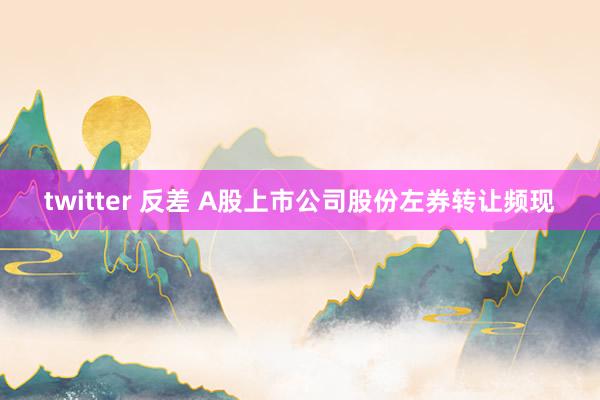 twitter 反差 A股上市公司股份左券转让频现