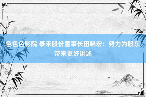 色色色影院 泰禾股份董事长田晓宏：努力为股东带来更好讲述