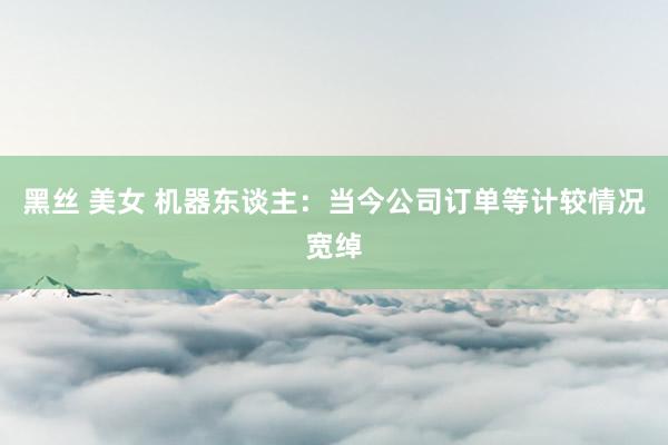 黑丝 美女 机器东谈主：当今公司订单等计较情况宽绰