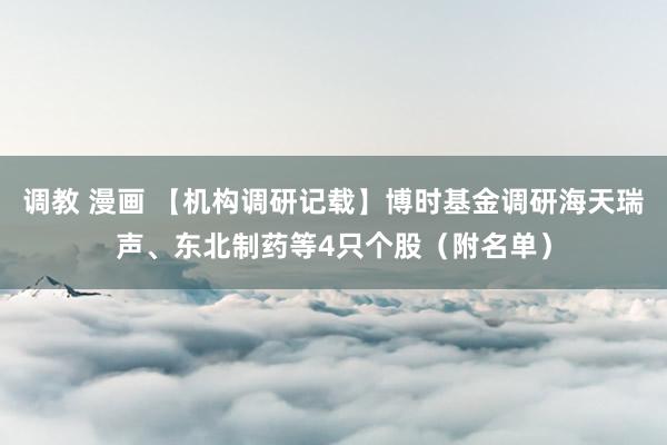 调教 漫画 【机构调研记载】博时基金调研海天瑞声、东北制药等4只个股（附名单）