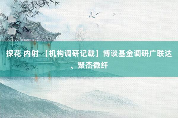 探花 内射 【机构调研记载】博谈基金调研广联达、聚杰微纤